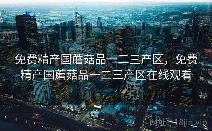 免费精产国蘑菇品一二三产区，免费精产国蘑菇品一二三产区在线观看  第1张