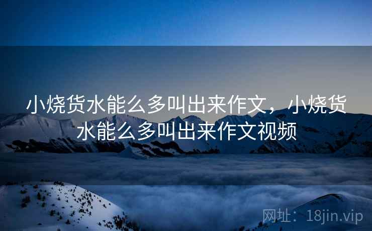 小烧货水能么多叫出来作文,小烧货水能么多叫出来作文视频 第2张 小烧货水能么多叫出来作文,小烧货水能么多叫出来作文视频 第2张