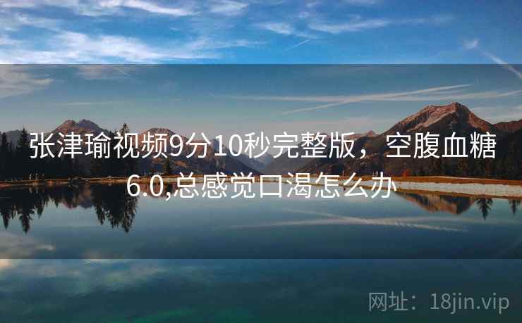 张津瑜视频9分10秒完整版,空腹血糖6.0,总感觉口渴怎么办 第1张 张津瑜视频9分10秒完整版,空腹血糖6.0,总感觉口渴怎么办 第1张